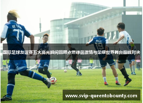 国际足球友谊赛五大高光瞬间回顾点燃绿茵激情与荣耀世界舞台巅峰对决
