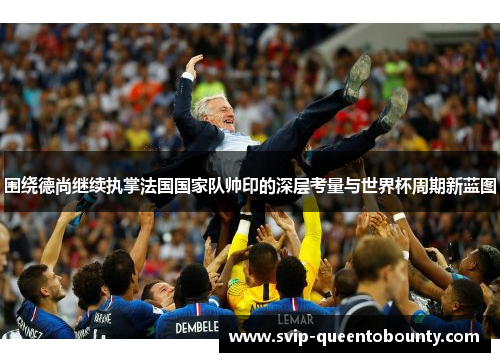 围绕德尚继续执掌法国国家队帅印的深层考量与世界杯周期新蓝图 围绕德尚继续执掌法国国家队帅印的深层考量与世界杯周期新蓝图