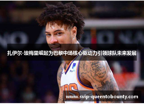 扎伊尔-埃梅里崛起为巴黎中场核心驱动力引领球队未来发展 扎伊尔-埃梅里崛起为巴黎中场核心驱动力引领球队未来发展