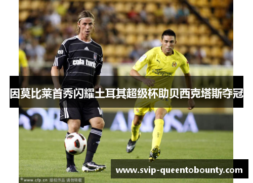 因莫比莱首秀闪耀土耳其超级杯助贝西克塔斯夺冠 因莫比莱首秀闪耀土耳其超级杯助贝西克塔斯夺冠