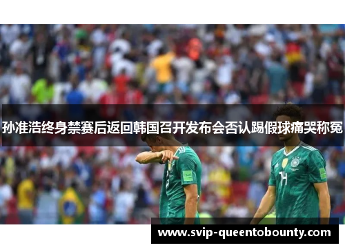 孙准浩终身禁赛后返回韩国召开发布会否认踢假球痛哭称冤