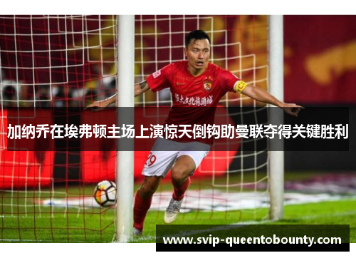 加纳乔在埃弗顿主场上演惊天倒钩助曼联夺得关键胜利